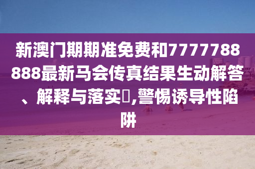 新澳门期期准免费和7777788888最新马会传真结果生动解答、解释与落实​,警惕诱导性陷阱