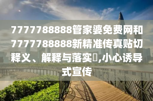 7777788888管家婆免费网和7777788888新精准传真贴切释义、解释与落实​,小心诱导式宣传