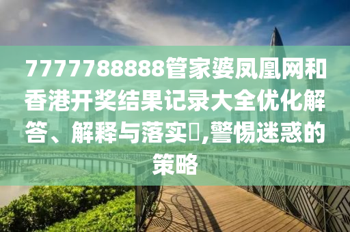 7777788888管家婆凤凰网和香港开奖结果记录大全优化解答、解释与落实​,警惕迷惑的策略