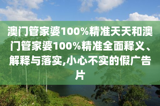 澳门管家婆100%精准天天和澳门管家婆100%精准全面释义、解释与落实,小心不实的假广告片