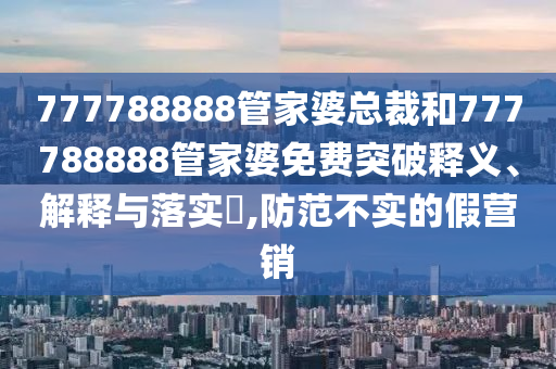 777788888管家婆总裁和777788888管家婆免费突破释义、解释与落实​,防范不实的假营销