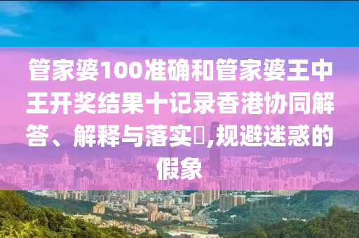 管家婆100准确和管家婆王中王开奖结果十记录香港协同解答、解释与落实​,规避迷惑的假象