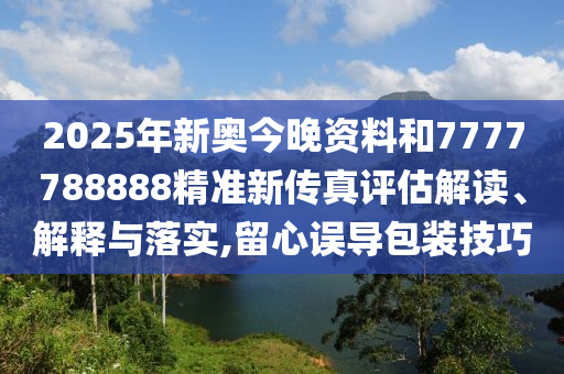 2025年新奥今晚资料和7777788888精准新传真评估解读、解释与落实,留心误导包装技巧