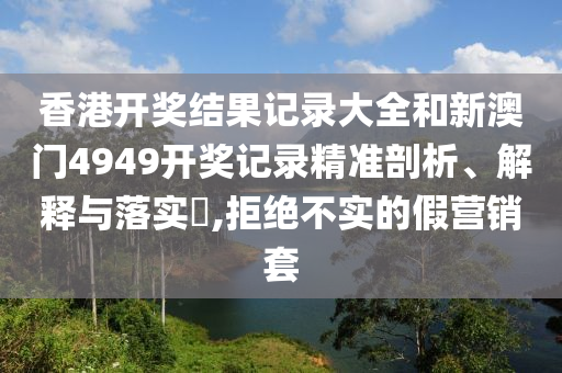 香港开奖结果记录大全和新澳门4949开奖记录精准剖析、解释与落实​,拒绝不实的假营销套