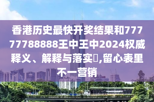 香港历史最快开奖结果和77777788888王中王中2024权威释义、解释与落实​,留心表里不一营销
