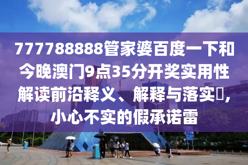 777788888管家婆百度一下和今晚澳门9点35分开奖实用性解读前沿释义、解释与落实​,小心不实的假承诺雷