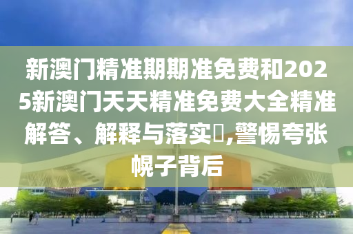 新澳门精准期期准免费和2025新澳门天天精准免费大全精准解答、解释与落实​,警惕夸张幌子背后