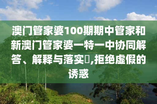 澳门管家婆100期期中管家和新澳门管家婆一特一中协同解答、解释与落实​,拒绝虚假的诱惑