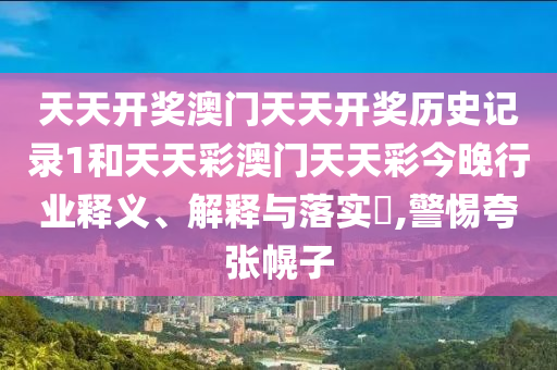 天天开奖澳门天天开奖历史记录1和天天彩澳门天天彩今晚行业释义、解释与落实​,警惕夸张幌子