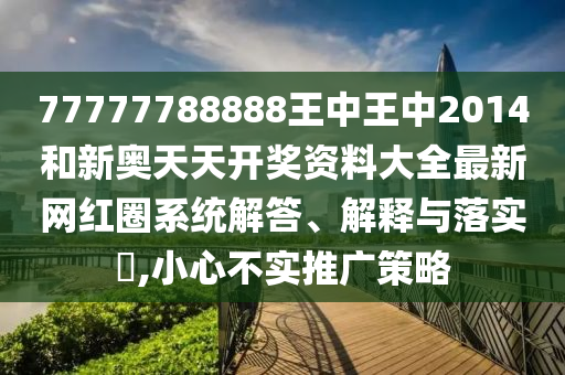 77777788888王中王中2014和新奥天天开奖资料大全最新网红圈系统解答、解释与落实​,小心不实推广策略