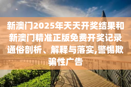 新澳门2025年天天开奖结果和新澳门精准正版免费开奖记录通俗剖析、解释与落实,警惕欺骗性广告
