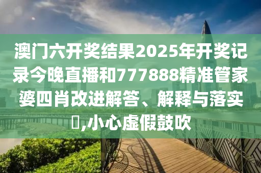 澳门六开奖结果2025年开奖记录今晚直播和777888精准管家婆四肖改进解答、解释与落实​,小心虚假鼓吹