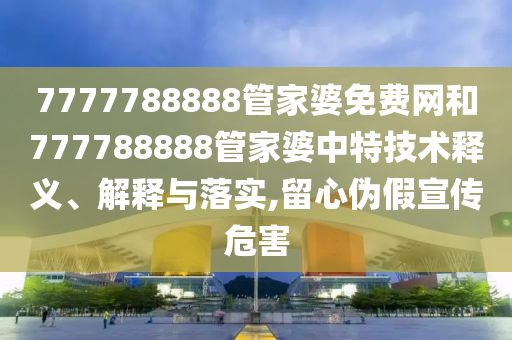 7777788888管家婆免费网和777788888管家婆中特技术释义、解释与落实,留心伪假宣传危害