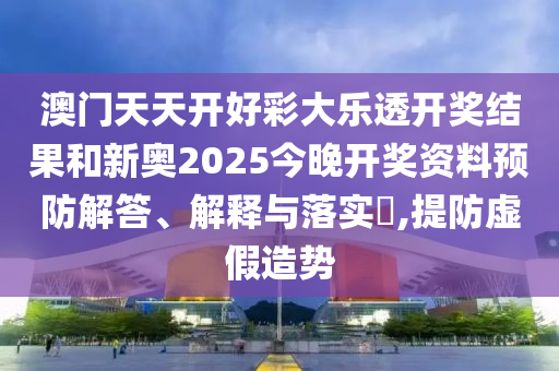 澳门天天开好彩大乐透开奖结果和新奥2025今晚开奖资料预防解答、解释与落实​,提防虚假造势