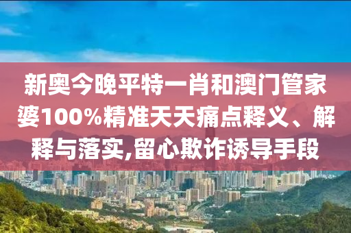新奥今晚平特一肖和澳门管家婆100%精准天天痛点释义、解释与落实,留心欺诈诱导手段