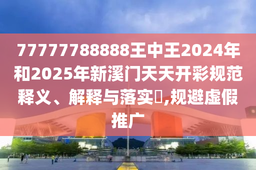 77777788888王中王2024年和2025年新溪门天天开彩规范释义、解释与落实​,规避虚假推广
