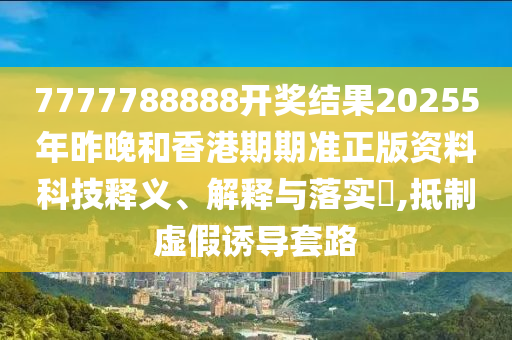 7777788888开奖结果20255年昨晚和香港期期准正版资料科技释义、解释与落实​,抵制虚假诱导套路