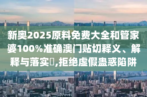 新奥2025原料免费大全和管家婆100%准确澳门贴切释义、解释与落实​,拒绝虚假蛊惑陷阱