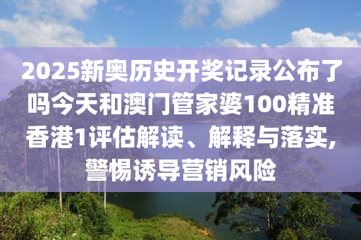 2025新奥历史开奖记录公布了吗今天和澳门管家婆100精准香港1评估解读、解释与落实,警惕诱导营销风险