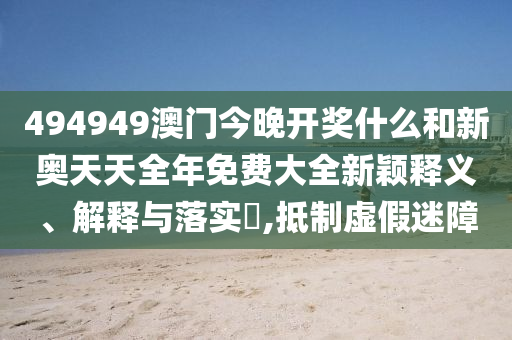 494949澳门今晚开奖什么和新奥天天全年免费大全新颖释义、解释与落实​,抵制虚假迷障
