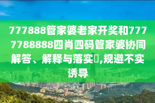 777888管家婆老家开奖和7777788888四肖四码管家婆协同解答、解释与落实​,规避不实诱导
