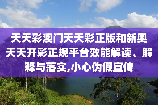 天天彩澳门天天彩正版和新奥天天开彩正规平台效能解读、解释与落实,小心伪假宣传