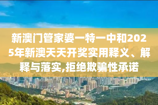 新澳门管家婆一特一中和2025年新澳天天开奖实用释义、解释与落实,拒绝欺骗性承诺