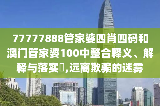 77777888管家婆四肖四码和澳门管家婆100中整合释义、解释与落实​,远离欺骗的迷雾
