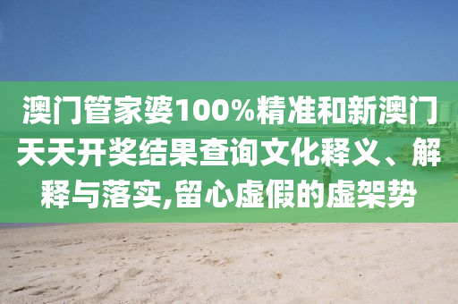 澳门管家婆100%精准和新澳门天天开奖结果查询文化释义、解释与落实,留心虚假的虚架势