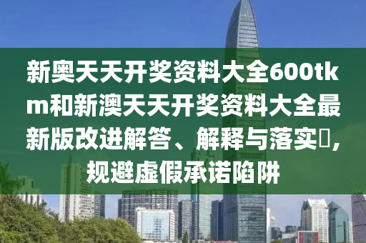 新奥天天开奖资料大全600tkm和新澳天天开奖资料大全最新版改进解答、解释与落实​,规避虚假承诺陷阱