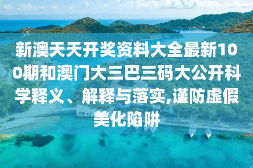 新澳天天开奖资料大全最新100期和澳门大三巴三码大公开科学释义、解释与落实,谨防虚假美化陷阱