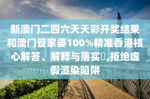 新澳门二四六天天彩开奖结果和澳门管家婆100%精准香港核心解答、解释与落实​,拒绝虚假渲染陷阱