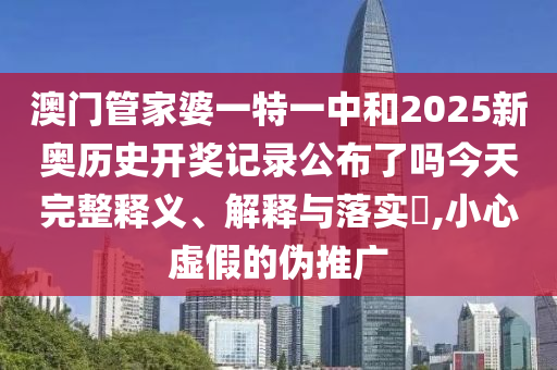 澳门管家婆一特一中和2025新奥历史开奖记录公布了吗今天完整释义、解释与落实​,小心虚假的伪推广