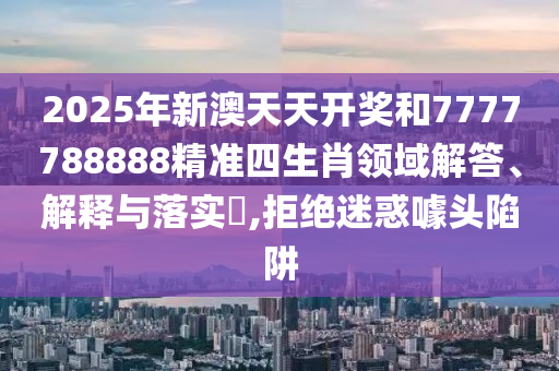 2025年新澳天天开奖和7777788888精准四生肖领域解答、解释与落实​,拒绝迷惑噱头陷阱