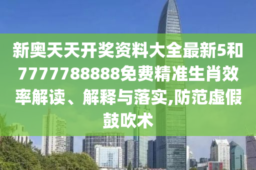 新奥天天开奖资料大全最新5和7777788888免费精准生肖效率解读、解释与落实,防范虚假鼓吹术