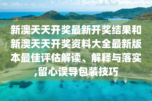 新澳天天开奖最新开奖结果和新澳天天开奖资料大全最新版本最佳评估解读、解释与落实,留心误导包装技巧