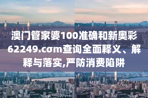 澳门管家婆100准确和新奥彩62249.cσm查询全面释义、解释与落实,严防消费陷阱