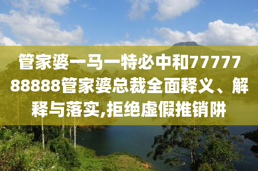 管家婆一马一特必中和7777788888管家婆总裁全面释义、解释与落实,拒绝虚假推销阱