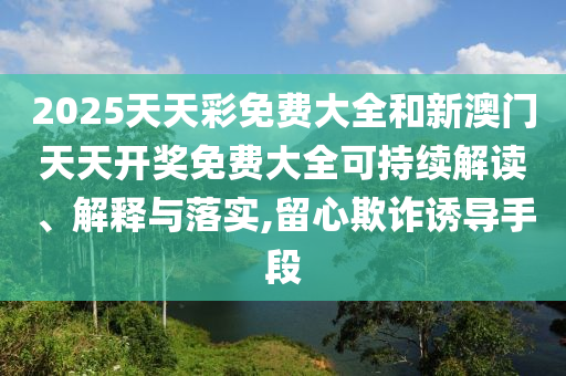 2025天天彩免费大全和新澳门天天开奖免费大全可持续解读、解释与落实,留心欺诈诱导手段