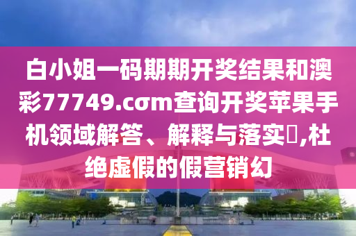 白小姐一码期期开奖结果和澳彩77749.cσm查询开奖苹果手机领域解答、解释与落实​,杜绝虚假的假营销幻