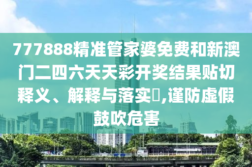 777888精准管家婆免费和新澳门二四六天天彩开奖结果贴切释义、解释与落实​,谨防虚假鼓吹危害