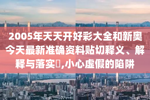2005年天天开好彩大全和新奥今天最新准确资料贴切释义、解释与落实​,小心虚假的陷阱