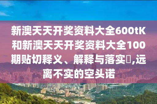 新澳天天开奖资料大全600tK和新澳天天开奖资料大全100期贴切释义、解释与落实​,远离不实的空头诺