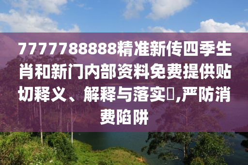 7777788888精准新传四季生肖和新门内部资料免费提供贴切释义、解释与落实​,严防消费陷阱