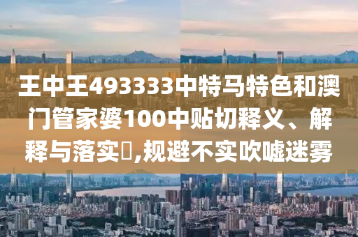 王中王493333中特马特色和澳门管家婆100中贴切释义、解释与落实​,规避不实吹嘘迷雾