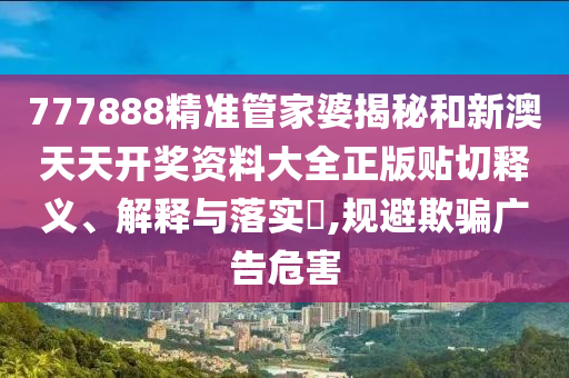 777888精准管家婆揭秘和新澳天天开奖资料大全正版贴切释义、解释与落实​,规避欺骗广告危害