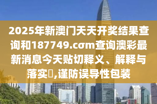 2025年新澳门天天开奖结果查询和187749.cσm查询澳彩最新消息今天贴切释义、解释与落实​,谨防误导性包装