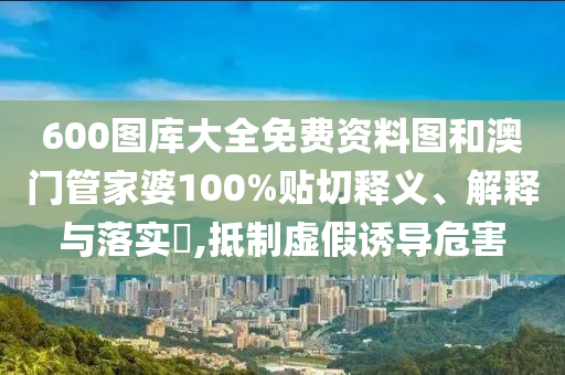 600图库大全免费资料图和澳门管家婆100%贴切释义、解释与落实​,抵制虚假诱导危害