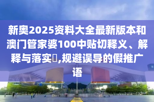 新奥2025资料大全最新版本和澳门管家婆100中贴切释义、解释与落实​,规避误导的假推广语