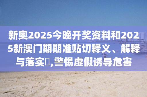 新奥2025今晚开奖资料和2025新澳门期期准贴切释义、解释与落实​,警惕虚假诱导危害